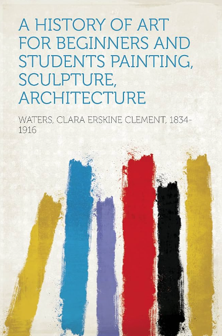 A History of Art for Beginners and Students: Painting, Sculpture, Architecture by Clara Erskine Clement